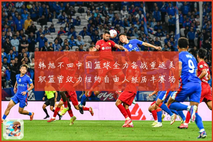 韩旭不回中国篮球全力备战重返美职篮曾效力纽约自由人经历丰赛场复盘：最新赛事动态与深度分析