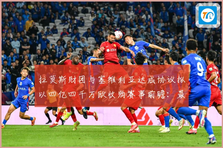 拉莫斯财团与塞维利亚达成协议拟以四亿四千万欧收购赛事前瞻：最新赛事动态与深度分析
