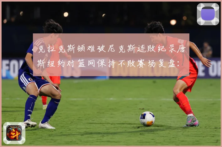 克拉克斯顿难破尼克斯连败纪录唐斯纽约对篮网保持不败赛场复盘：最新赛事动态与深度分析
