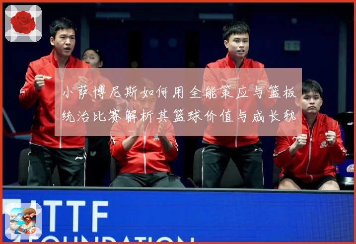 小萨博尼斯如何用全能策应与篮板统治比赛解析其篮球价值与成长轨迹：最新赛事动态与深度分析
