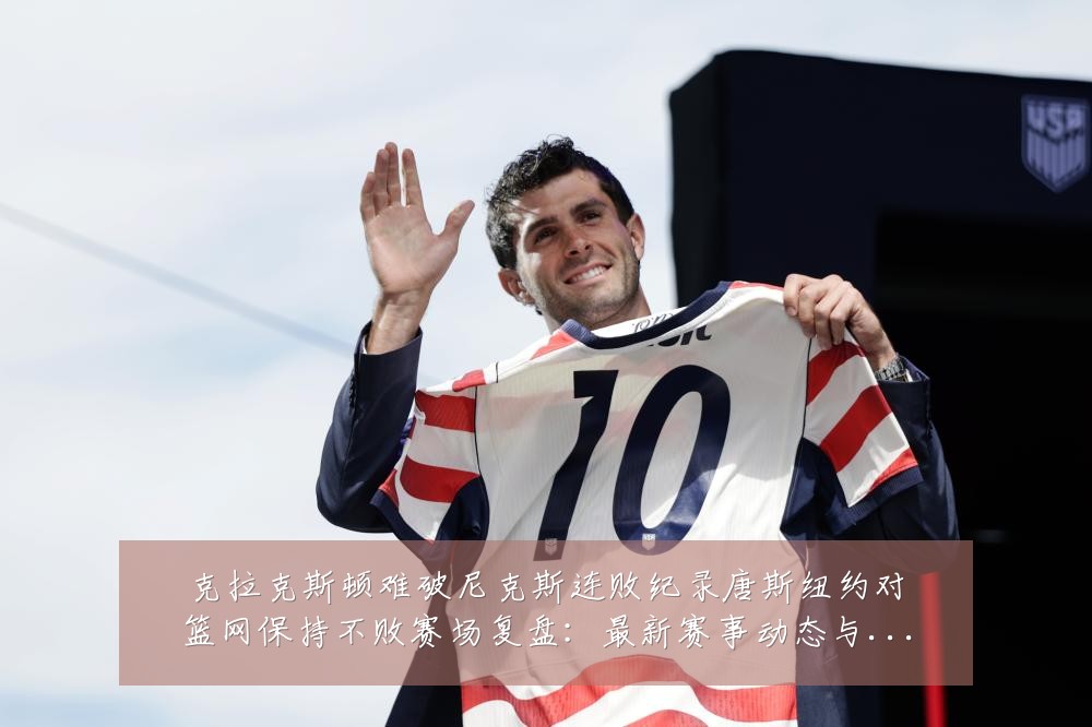克拉克斯顿难破尼克斯连败纪录唐斯纽约对篮网保持不败赛场复盘:最新赛事动态与深度分析