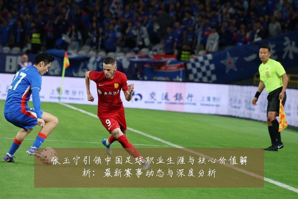 张玉宁引领中国足球职业生涯与核心价值解析：最新赛事动态与深度分析